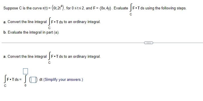 Suppose C is the curve r(t) = (6t2t4), for 0 st≤ 2, and F = (8x, 4y). Evaluate SF.Tds using the following steps.
a. Convert the line integral [F.Tds
Tds to an ordinary integral.
C
b. Evaluate the integral in part (a).
a. Convert the line integral F.T ds to an ordinary integral.
[F.Tds = dt (Simplify your answers.)
[
с
0