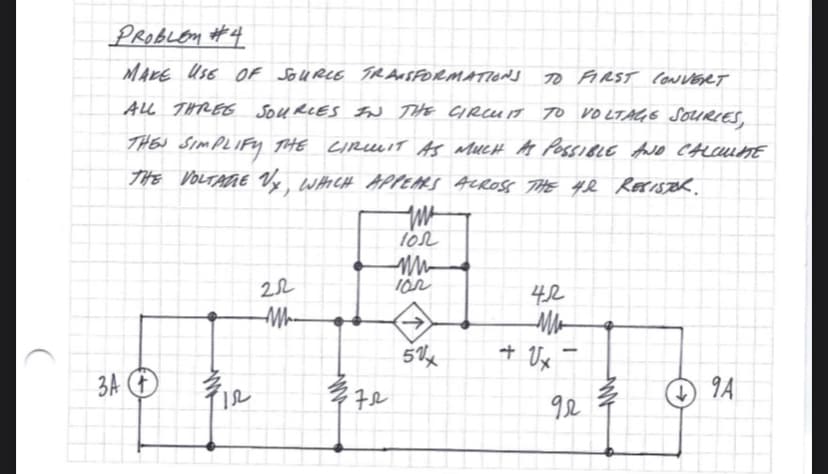 PROBLEM #4
MAKE USE OF SOURCE TRANSFORMATIONS
TO FIRST CONVERT
ALL THREE SOURCES IN THE CIRCUIT TO VOLTAGE SOURIES,
THE SIMPLIFY THE CIRCUIT AS MUCH AS POSSIBLE AND CALCULATE
THE VOLTAGE Vy, WHICH APPEARS ACROSS THE 4& RESISTER.
3A + ¾/1₂
12
22
M-
372
几
100
102
5%
42
ли
+ Ux
1
92
ww
94