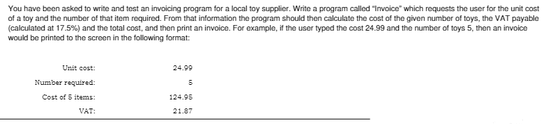 You have been asked to write and test an invoicing program for a local toy supplier. Write a program called "Invoice" which requests the user for the unit cost
of a toy and the number of that item required. From that information the program should then calculate the cost of the given number of toys, the VAT payable
(calculated at 17.5%) and the total cost, and then print an invoice. For example, if the user typed the cost 24.99 and the number of toys 5, then an invoice
would be printed to the screen in the following format:
Unit cost:
Number required:
Cost of 5 items:
VAT:
24.99
5
124.95
21.87