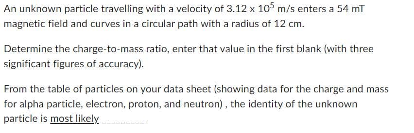 An unknown particle travelling with a velocity of 3.12 x 105 m/s enters a 54 mT
magnetic field and curves in a circular path with a radius of 12 cm.
Determine the charge-to-mass ratio, enter that value in the first blank (with three
significant figures of accuracy).
From the table of particles on your data sheet (showing data for the charge and mass
for alpha particle, electron, proton, and neutron), the identity of the unknown
particle is most likely.