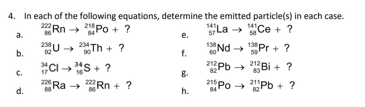 4. In each of the following equations, determine the emitted particle(s) in each case.
141 La →
57
a.
b.
C.
d.
222 Rn →
86
238 U →
92
34
226
88
218 Po + ?
84
234 Th + ?
90
34
CI→ ³4S + ?
16
Ra →
222 Rn + ?
86
e.
f.
g.
h.
138 Nd →
60
212 Pb →
82
215 Po
84
141 Ce + ?
58
138 Pr + ?
59
212
23Bi + ?
83
211Pb + ?
82