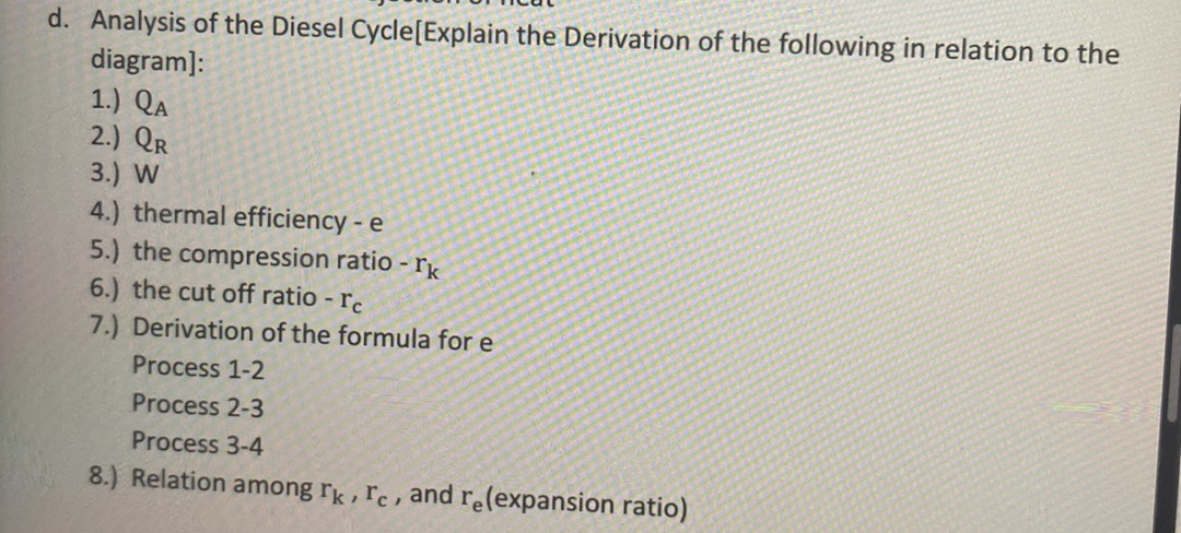 d. Analysis of the Diesel Cycle[Explain the Derivation of the following in relation to the
diagram]:
1.) QA
2.) Qr
3.) W
4.) thermal efficiency - e
5.) the compression ratio - rk
6.) the cut off ratio - rc
7.) Derivation of the formula for e
Process 1-2
Process 2-3
Process 3-4
8.) Relation among rk, rc, and re(expansion ratio)
