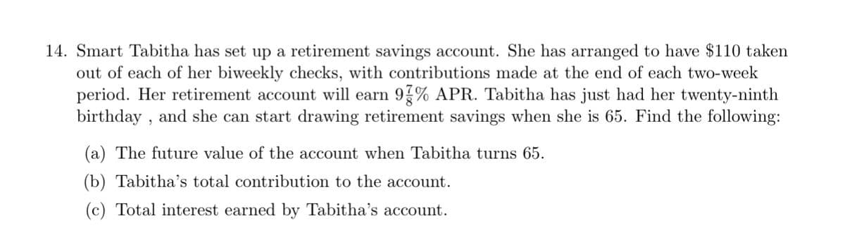 14. Smart Tabitha has set up a retirement savings account. She has arranged to have $110 taken
out of each of her biweekly checks, with contributions made at the end of each two-week
period. Her retirement account will earn 97% APR. Tabitha has just had her twenty-ninth
birthday, and she can start drawing retirement savings when she is 65. Find the following:
(a) The future value of the account when Tabitha turns 65.
(b) Tabitha's total contribution to the account.
(c) Total interest earned by Tabitha's account.