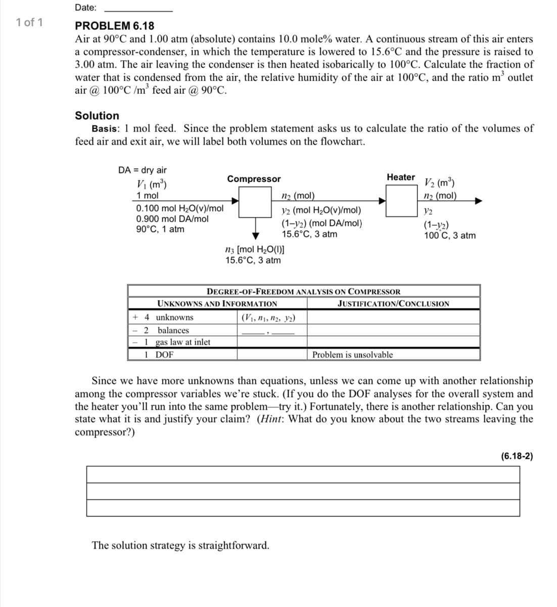 Date:
1 of 1
PROBLEM 6.18
Air at 90°C and 1.00 atm (absolute) contains 10.0 mole% water. A continuous stream of this air enters
a compressor-condenser, in which the temperature is lowered to 15.6°C and the pressure is raised to
3.00 atm. The air leaving the condenser is then heated isobarically to 100°C. Calculate the fraction of
water that is condensed from the air, the relative humidity of the air at 100°C, and the ratio m outlet
air @ 100°C /m feed air @ 90°C.
Solution
Basis: 1 mol feed. Since the problem statement asks us to calculate the ratio of the volumes of
feed air and exit air, we will label both volumes on the flowchart.
DA = dry air
Compressor
Heater
V1 (m³)
V2 (m³)
П2 (mol)
n2 (mol)
V2 (mol H20(v)/mol)
(1-y2) (mol DA/mol)
15.6°C, 3 a
1 mol
0.100 mol H2O(v)/mol
0.900 mol DA/mol
90°C, 1 atm
V2
(1-y2)
100 C, 3 atm
N3 [mol H2O(1)]
15.6°C, 3 atm
DEGREE-OF-FREEDOM ANALYSIS ON COMPRESSOR
UNKNOWNS AND INFORMATION
JUSTIFICATION/CONCLUSION
4 unknowns
(V1, n1, n2, y2)
2 balances
1 gas law at inlet
1 DOF
Problem is unsolvable
Since we have more unknowns than equations, unless we can come up with another relationship
among the compressor variables we're stuck. (If you do the DOF analyses for the overall system and
the heater you'll run into the same problem-try it.) Fortunately, there is another relationship. Can you
state what it is and justify your claim? (Hint: What do you know about the two streams leaving the
compressor?)
(6.18-2)
The solution strategy is straightforward.
