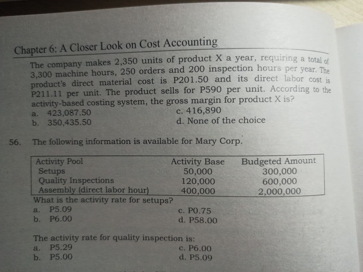 Chapter 6: A Closer Look on Cost Accounting
The company makes 2,350 units of product X a year, requiring a total os
3.300 machine hours, 250 orders and 200 inspection hours per year. The
product's direct material cost is P201.50 and its direct labor cost in
P211.11 per unit. The product sells for P590 per unit. According to the
activity-based costing system, the gross margin for product X is?
423,087.50
b. 350,435.50
c. 416,890
d. None of the choice
a.
56.
The following information is available for Mary Corp.
Activity Pool
Setups
Quality Inspections
Assembly (direct labor hour)
What is the activity rate for setups?
Activity Base
50,000
120,000
400,000
Budgeted Amount
300,000
600,000
2,000,000
a. P5.09
c. РО.75
d. P58.00
b. Рб.00
The activity rate for quality inspection is:
с. Рб.00
d. P5.09
a. P5.29
b. P5.00
