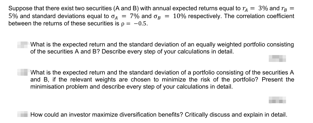 Suppose that there exist two securities (A and B) with annual expected returns equal to ra = 3% and rg =
5% and standard deviations equal to o4 = 7% and oB = 10% respectively. The correlation coefficient
between the returns of these securities is p = -0.5.
What is the expected return and the standard deviation of an equally weighted portfolio consisting
of the securities A and B? Describe every step of your calculations in detail.
What is the expected return and the standard deviation of a portfolio consisting of the securities A
and B, if the relevant weights are chosen to minimize the risk of the portfolio? Present the
minimisation problem and describe every step of your calculations in detail.
How could an investor maximize diversification benefits? Critically discuss and explain in detail.
