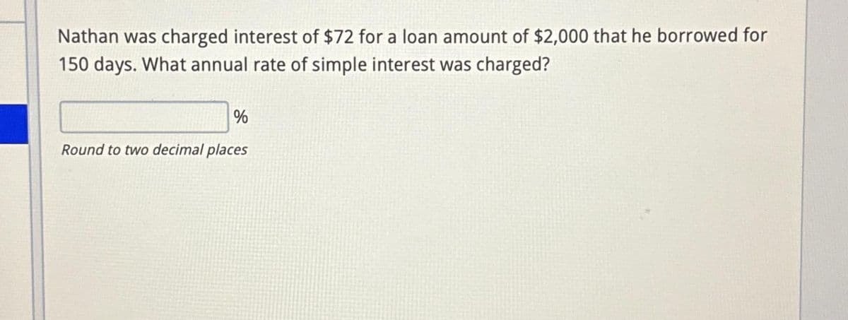 Nathan was charged interest of $72 for a loan amount of $2,000 that he borrowed for
150 days. What annual rate of simple interest was charged?
%
Round to two decimal places