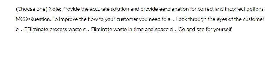 (Choose one) Note: Provide the accurate solution and provide eexplanation for correct and incorrect options.
MCQ Question: To improve the flow to your customer you need to a . Look through the eyes of the customer
b. EEliminate process waste c. Eliminate waste in time and space d. Go and see for yourself