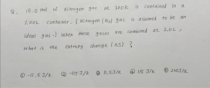 Q.
10.0 mol of nitrogen gas
at 300k is contained în
1,00L conta iner. ( Nitrogen (N2) gas is assumed to be an
ideal gas ·) When these gases are combined at 2,0L,
w hat is the
entropy
change (As) ?
O -|I,53/K
O -115 J/k
O 11,5J/K
O 115 J/K
6 240J/K
