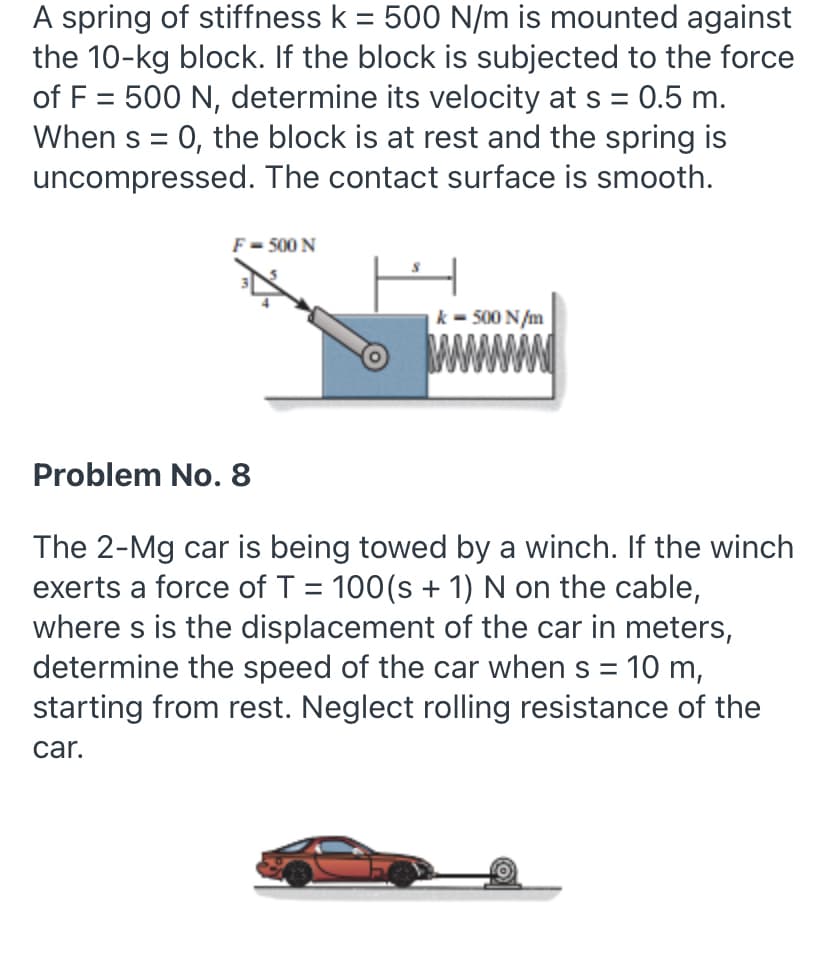 A spring of stiffness k = 500 N/m is mounted against
the 10-kg block. If the block is subjected to the force
of F = 500 N, determine its velocity at s = 0.5 m.
When s = 0, the block is at rest and the spring is
uncompressed. The contact surface is smooth.
F= 500 N
k - 500 N/m
www
Problem No. 8
The 2-Mg car is being towed by a winch. If the winch
exerts a force of T = 100(s + 1) N on the cable,
where s is the displacement of the car in meters,
determine the speed of the car when s = 10 m,
starting from rest. Neglect rolling resistance of the
car.
