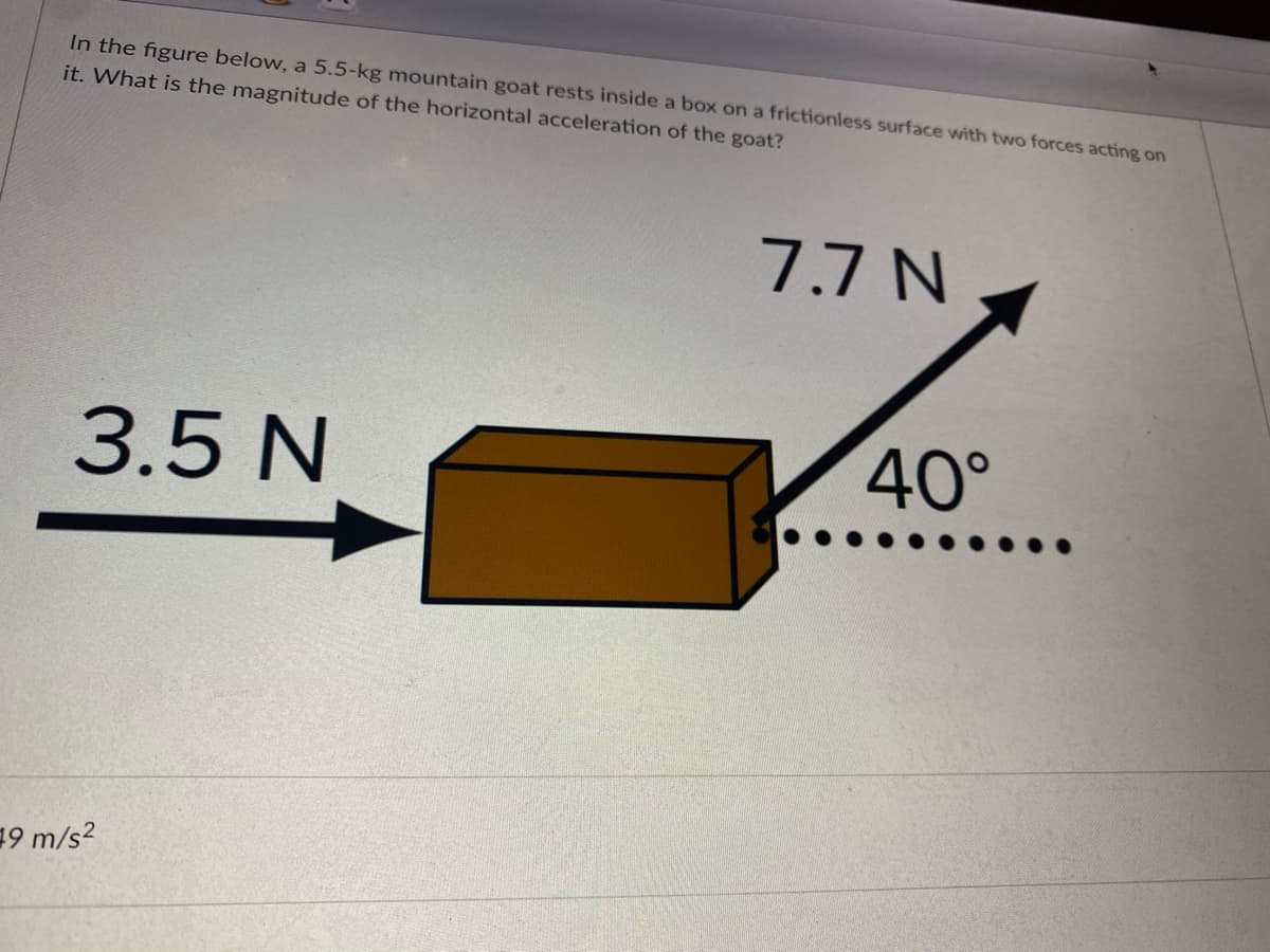 In the figure below, a 5.5-kg mountain goat rests inside a box on a frictionless surface with two forces acting on
it. What is the magnitude of the horizontal acceleration of the goat?
7.7 N
3.5 N
40°
19 m/s2

