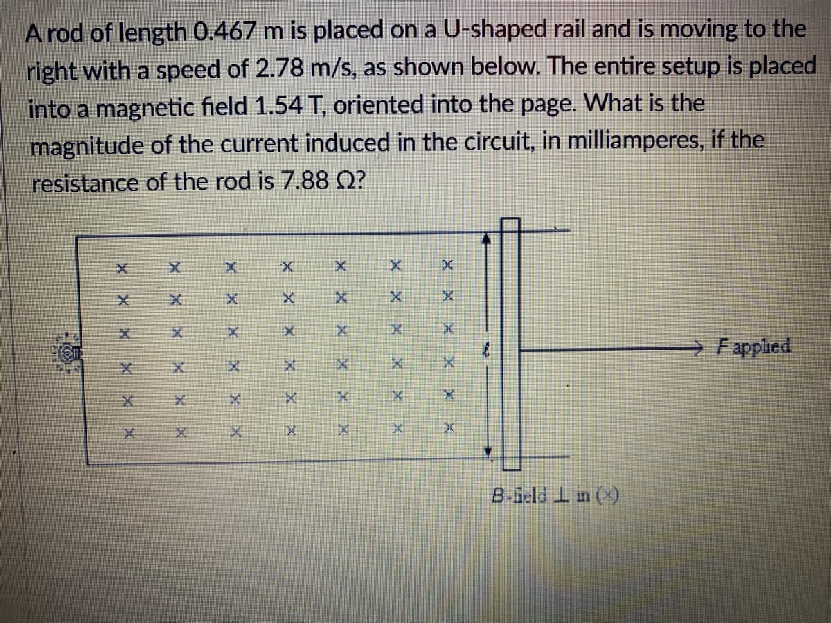 A rod of length 0.467 m is placed on a U-shaped rail and is moving to the
right with a speed of 2.78 m/s, as shown below. The entire setup is placed
into a magnetic field 1.54 T, oriented into the page. What is the
magnitude of the current induced in the circuit, in milliamperes, if the
resistance of the rod is 7.88 Q?
F applied
B-feld I in (x)
X ㄨ
