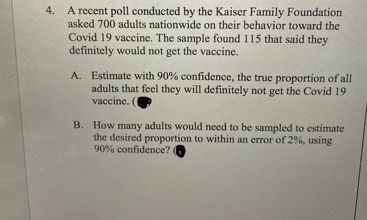 A recent poll conducted by the Kaiser Family Foundation
asked 700 adults nationwide on their behavior toward the
4.
Covid 19 vaccine. The sample found 115 that said they
definitely would not get the vaccine.
A. Estimate with 90% confidence, the true proportion of all
adults that feel they will definitely not get the Covid 19
vaccine.
B. How many adults would need to be sampled to estimate
the desired proportion to within an error of 2%, using
90% confidence?
