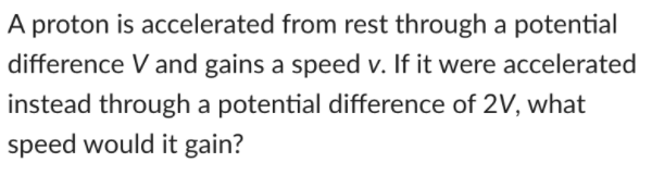 A proton is accelerated from rest through a potential
difference V and gains a speed v. If it were accelerated
instead through a potential difference of 2V, what
speed would it gain?
