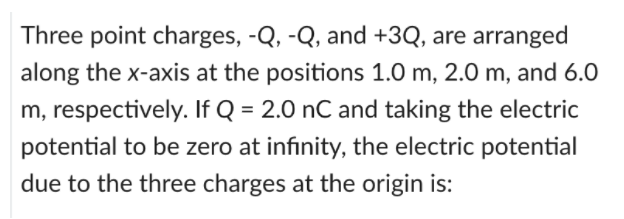 Three point charges, -Q, -Q, and +3Q, are arranged
along the x-axis at the positions 1.0 m, 2.0 m, and 6.0
m, respectively. If Q = 2.0 nC and taking the electric
potential to be zero at infinity, the electric potential
due to the three charges at the origin is:
