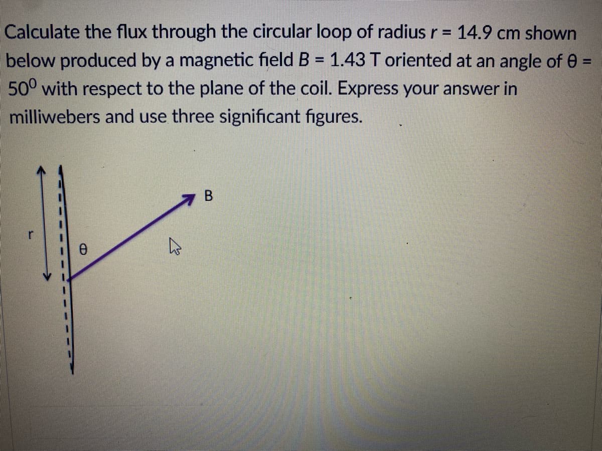 Calculate the flux through the circular loop of radius r = 14.9 cm shown
below produced by a magnetic field B = 1.43 T oriented at an angle of 0 =
500 with respect to the plane of the coil. Express your answer in
milliwebers and use three significant figures.
