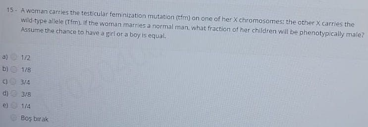 15- A woman carries the testicular feminization mutation (tfm) on one of her X chromosomes; the other X carries the
wild-type allele (Tfm). If the woman marries a normal man, what fraction of her children will be phenotypically male?
Assume the chance to have a girl or a boy is equal.
a)
1/2
b) 1/8
C)
3/4
d) 3/8
702040
e)
1/4
Boş bırak
