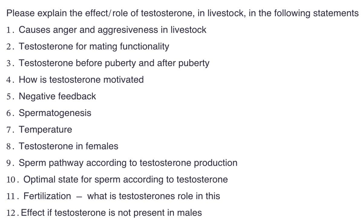 Please explain the effect/role of testosterone, in livestock, in the following statements
1. Causes anger and aggresiveness in livestock
2. Testosterone for mating functionality
3. Testosterone before puberty and after puberty
4. How is testosterone motivated
5. Negative feedback
6. Spermatogenesis
7. Temperature
8. Testosterone in females
9. Sperm pathway according to testosterone production
10. Optimal state for sperm according to testosterone
11. Fertilization what is testosterones role in this
-
12. Effect if testosterone is not present in males