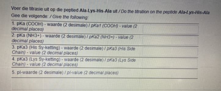 Voer die titrasie uit op die peptied Ala-Lys-His-Ala uit / Do the titration on the peptide Ala-Lys-His-Ala
Gee die volgende: /Give the following:
1. pka (COOH) - waarde (2 desimale) / pKa1 (COOH) - value (2
decimal places)
2. pKa (NH3+) - waarde (2 desimale) / pKa2 (NH3+) - value (2
decimal places)
3. pKa3 (His Sy-ketting) - waarde (2 desimale) / pKa3 (His Side
Chain) - value (2 decimal places)
4. pKa3 (Lys Sy-ketting) - waarde (2 desimale) / pKa3 (Lys Side
Chain)- value (2 decimal places)
5. pl-waarde (2 desimale) / pl-value (2 decimal places)
