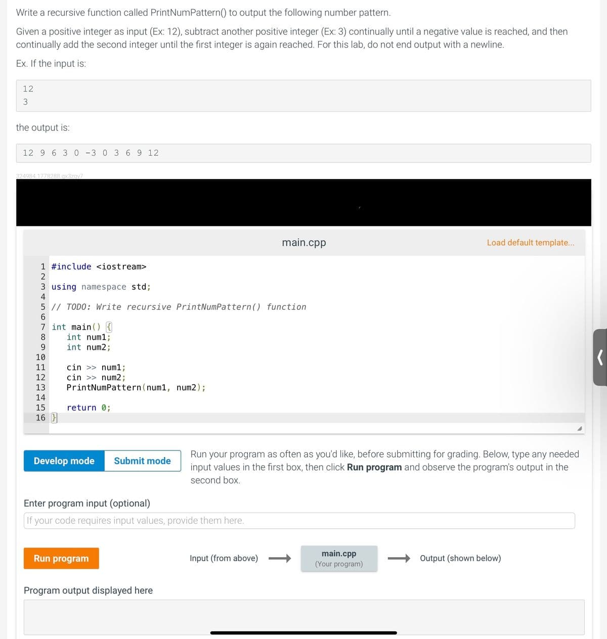 Write a recursive function called PrintNumPattern() to output the following number pattern.
Given a positive integer as input (Ex: 12), subtract another positive integer (Ex: 3) continually until a negative value is reached, and then
continually add the second integer until the first integer is again reached. For this lab, do not end output with a newline.
Ex. If the input is:
12
3
the output is:
12 9 6 3 0 -3 0 36 9 12
324984.1778288.qx3zgy7
main.cpp
Load default template...
1 #include <iostream>
2
3 using namespace std;
5 // TODO: Write recursive PrintNumPattern() function
6.
7 int main () {
int num1;
int num2;
8
10
cin >> num1;
cin >> num2;
PrintNumPattern(num1, num2);
11
12
13
14
15
return 0;
16 }
Run your program as often as you'd like, before submitting for grading. Below, type any needed
input values in the first box, then click Run program and observe the program's output in the
Develop mode
Submit mode
second box.
Enter program input (optional)
If your code requires input values, provide them here.
main.cpp
(Your program)
Run program
Input (from above)
Output (shown below)
Program output displayed here
↑
↑
m st
