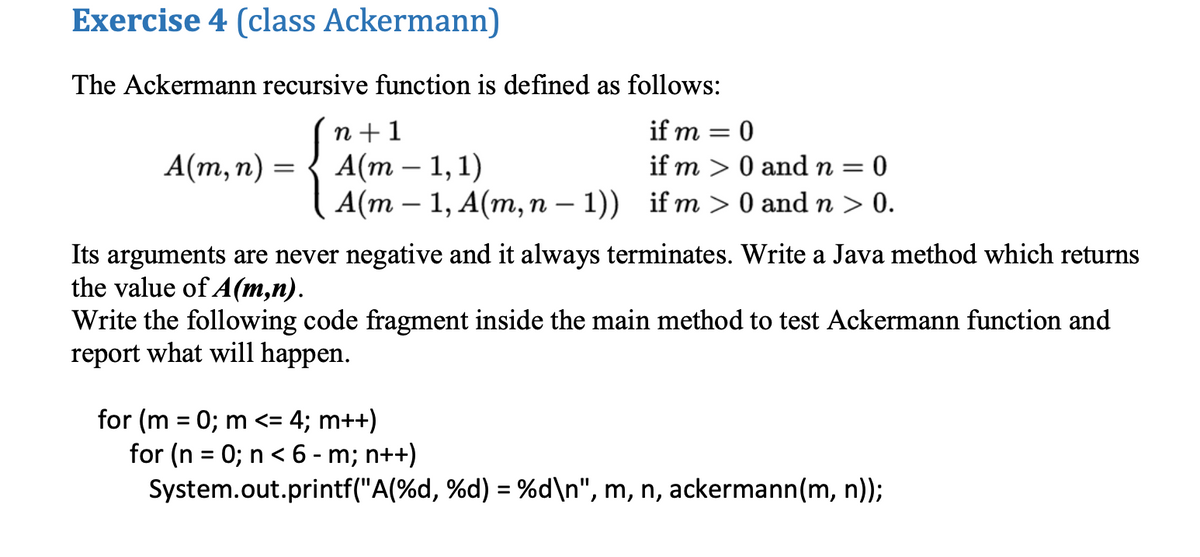 Exercise 4 (class Ackermann)
The Ackermann recursive function is defined as follows:
n +1
А(т - 1,1)
A(m – 1, A(m, n – 1)) if m> 0 and n > 0.
if m
%3D
А(т, п) —
if m > 0 and n =
0
Its arguments are never negative and it always terminates. Write a Java method which returns
the value of A(m,n).
Write the following code fragment inside the main method to test Ackermann function and
report what will happen.
for (m = 0; m <= 4; m++)
for (n = 0; n < 6 - m; n++)
System.out.printf("A(%d, %d) = %d\n", m, n, ackermann(m, n));
