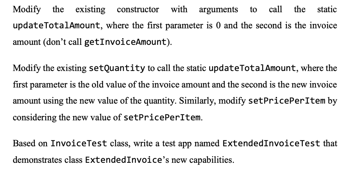 Modify
the
existing
constructor
with
arguments
to
call
the
static
updateTotalAmount, where the first parameter is 0 and the second is the invoice
amount (don't call getInvoiceAmount).
Modify the existing setQuantity to call the static updateTotalAmount, where the
first parameter is the old value of the invoice amount and the second is the new invoice
amount using the new value of the quantity. Similarly, modify setPricePerItem by
considering the new value of setPricePerItem.
Based on InvoiceTest class, write a test app named ExtendedInvoiceTest that
demonstrates class ExtendedInvoice's new capabilities.
