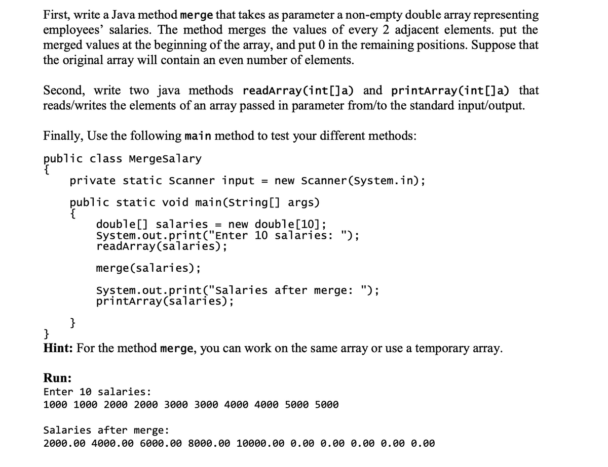 First, write a Java method merge that takes as parameter a non-empty double array representing
employees' salaries. The method merges the values of every 2 adjacent elements. put the
merged values at the beginning of the array, and put 0 in the remaining positions. Suppose that
the original array will contain an even number of elements.
Second, write two java methods readArray(int[]a) and printarray(int[]a) that
reads/writes the elements of an array passed in parameter from/to the standard input/output.
Finally, Use the following main method to test your different methods:
public class MergeSalary
private static Scanner input
= new Scanner(System.in);
public static void main(String[] args)
{
double[] salaries = new double[10];
System.out.print("Enter 10 salaries: ");
readarray (salaries);
merge (salaries);
system.out.print("Salaries after merge: ");
printarray (salaries);
}
}
Hint: For the method merge, you can work on the same array or use a temporary array.
Run:
Enter 10 salaries:
1000 1000 2000 2000 3000 3000 4000 4000 5000 5000
Salaries after merge:
2000.00 4000.00 6000.00 8000.00 10000.00 0.00 0.00 0.00 0.00 0.00
