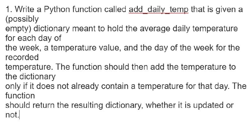 1. Write a Python function called add daily temp that is given a
(possibly
empty) dictionary meant to hold the average daily temperature
for each day of
the week, a temperature value, and the day of the week for the
recorded
temperature. The function should then add the temperature to
the dictionary
only if it does not already contain a temperature for that day. The
function
should return the resulting dictionary, whether it is updated or
not.
