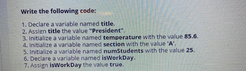 Write the following code:
1. Declare a variable named title.
2. Assign title the value "President".
3. Initialize a variable named temperature with the value 85.6.
4. Initialize a variable named section with the value 'A'.
5. Initialize a variable named numStudents with the value 25.
6. Declare a variable named isWorkDay.
7. Assign isWorkDay the value true.
