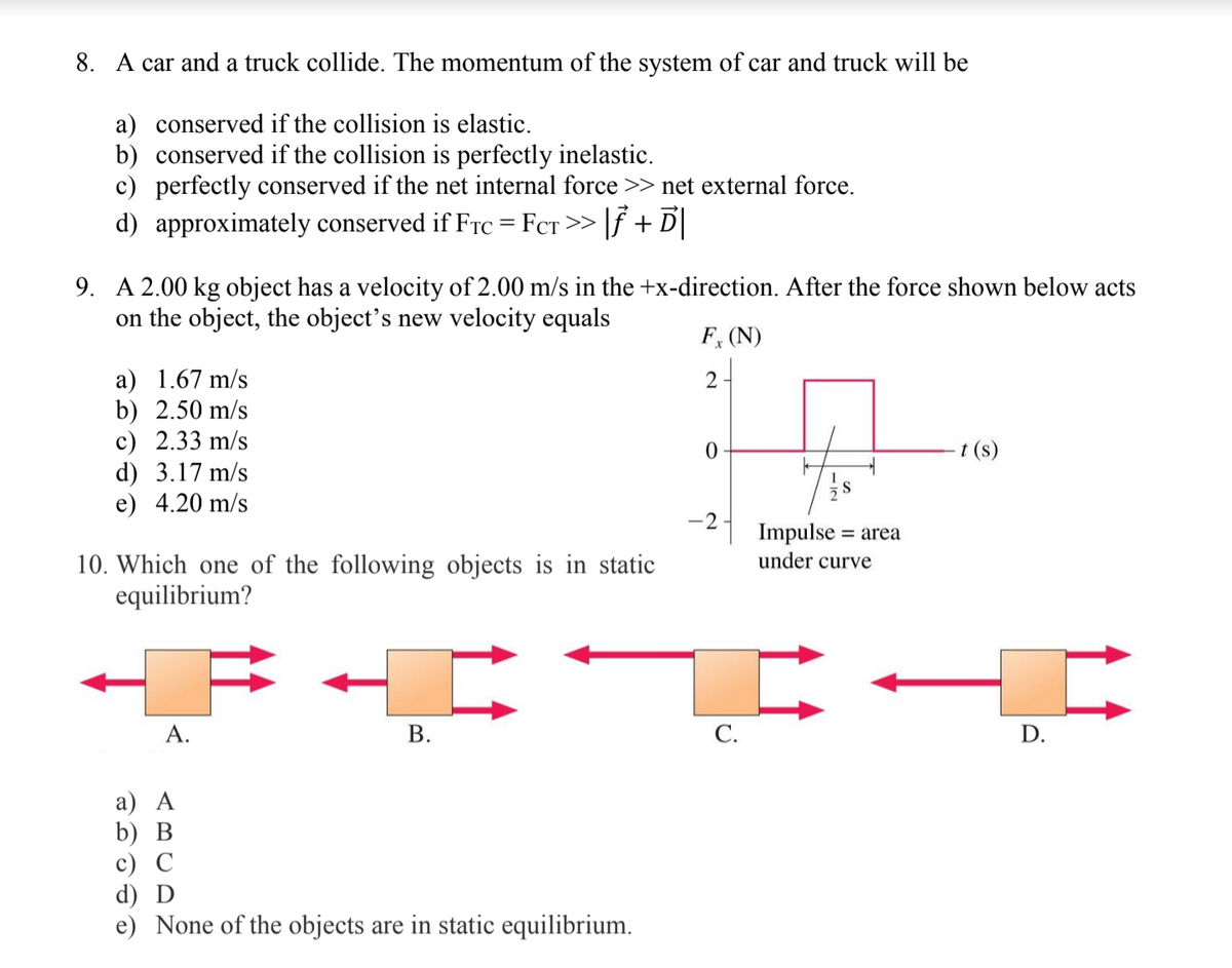 8. A car and a truck collide. The momentum of the system of car and truck will be
a) conserved if the collision is elastic.
b) conserved if the collision is perfectly inelastic.
c) perfectly conserved if the net internal force >> net external force.
d) approximately conserved if Frc = FcT >> |f + D|
9. A 2.00 kg object has a velocity of 2.00 m/s in the +x-direction. After the force shown below acts
on the object, the object's new velocity equals
F, (N)
a) 1.67 m/s
b) 2.50 m/s
с) 2.33 m/s
d) 3.17 m/s
e) 4.20 m/s
2-
t (s)
S
Impulse =
under curve
10. Which one of the following objects is in static
equilibrium?
А.
С.
D.
а) А
b) В
c) C
d) D
e) None of the objects are in static equilibrium.
B.
