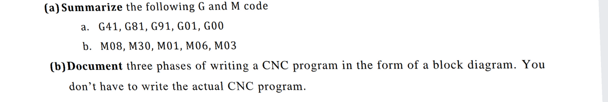 (a) Summarize the following G and M code
a. G41, G81, G91, G01, G00
b. M08, M30, м01, М06, МОЗ
(b) Document three phases of writing a CNC program in the form of a block diagram. You
don't have to write the actual CNC program.
