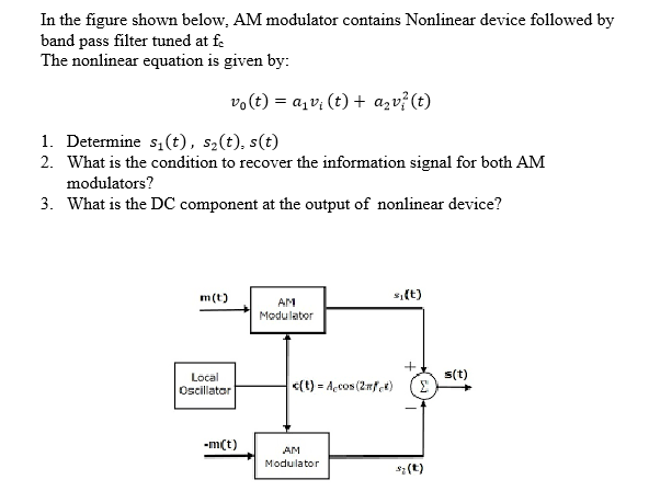 In the figure shown below, AM modulator contains Nonlinear device followed by
band pass filter tuned at fe
The nonlinear equation is given by:
vo(t) = a,v; (t) + azv?(t)
1. Determine s,(t), s2(t), s(t)
2. What is the condition to recover the information signal for both AM
modulators?
3. What is the DC component at the output of nonlinear device?
m(t)
si(t)
AM
Modulator
s(t)
Local
Oscillatar
<(t) = Açcos (2nfet)
-m(t)
AM
Modulator
s2 (t)
