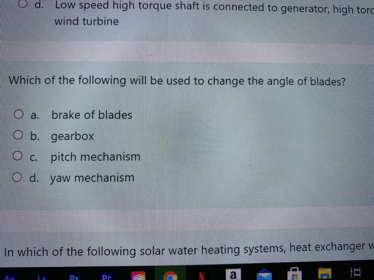 O d. Low speed high torque shaft is connected to generator, high torc
wind turbine
Which of the following will be used to change the angle of blades?
а.
brake of blades
O b. gearbox
O c. pitch mechanism
O d. yaw mechanism
In which of the following solar water heating systems, heat exchanger w
Pr
a
Ps

