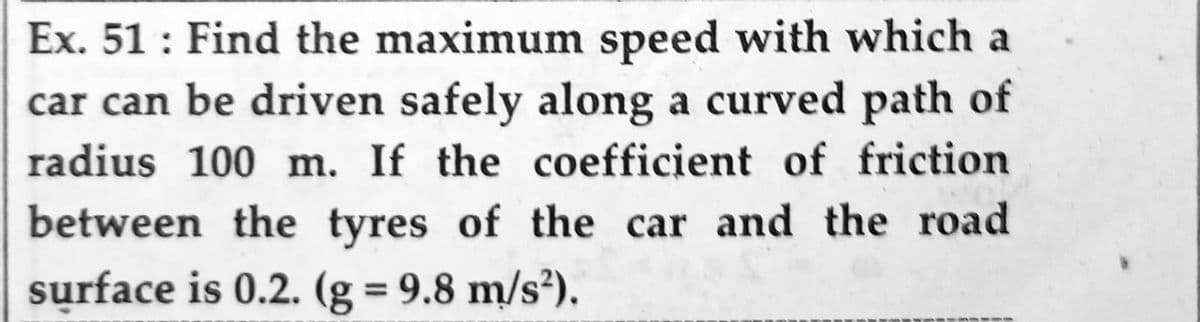 Ex. 51: Find the maximum speed with which a
car can be driven safely along a curved path of
radius 100 m. If the coefficient of friction
between the tyres of the car and the road
surface is 0.2. (g = 9.8 m/s²).