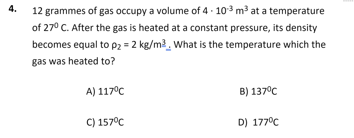 .....
4.
12 grammes of gas occupy a volume of 4 · 103 m³ at a temperature
of 270 C. After the gas is heated at a constant pressure, its density
becomes equal to p2 = 2 kg/m2. What is the temperature which the
gas was heated to?
A) 117°C
B) 137°C
C) 157°C
D) 177°C
