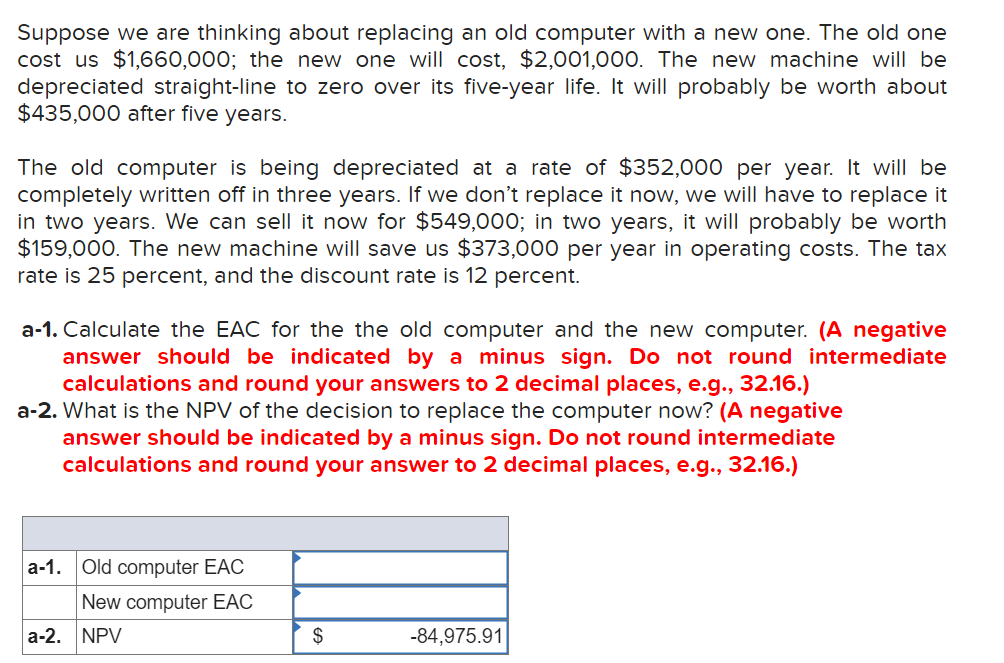 Suppose we are thinking about replacing an old computer with a new one. The old one
cost us $1,660,000; the new one will cost, $2,001,000. The new machine will be
depreciated straight-line to zero over its five-year life. It will probably be worth about
$435,000 after five years.
The old computer is being depreciated at a rate of $352,000 per year. It will be
completely written off in three years. If we don't replace it now, we will have to replace it
in two years. We can sell it now for $549,000; in two years, it will probably be worth
$159,000. The new machine will save us $373,000 per year in operating costs. The tax
rate is 25 percent, and the discount rate is 12 percent.
a-1. Calculate the EAC for the the old computer and the new computer. (A negative
answer should be indicated by a minus sign. Do not round intermediate
calculations and round your answers to 2 decimal places, e.g., 32.16.)
a-2. What is the NPV of the decision to replace the computer now? (A negative
answer should be indicated by a minus sign. Do not round intermediate
calculations and round your answer to 2 decimal places, e.g., 32.16.)
a-1. Old computer EAC
New computer EAC
a-2. NPV
$
-84,975.91