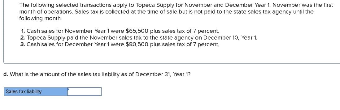 The following selected transactions apply to Topeca Supply for November and December Year 1. November was the first
month of operations. Sales tax is collected at the time of sale but is not paid to the state sales tax agency until the
following month.
1. Cash sales for November Year 1 were $65,500 plus sales tax of 7 percent.
2. Topeca Supply paid the November sales tax to the state agency on December 10, Year 1.
3. Cash sales for December Year 1 were $80,500 plus sales tax of 7 percent.
d. What is the amount of the sales tax liability as of December 31, Year 1?
Sales tax liability