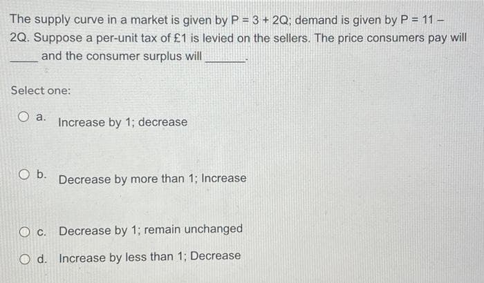 The supply curve in a market is given by P = 3 + 2Q; demand is given by P = 11 -
2Q. Suppose a per-unit tax of £1 is levied on the sellers. The price consumers pay will
and the consumer surplus will
Select one:
O a.
O b.
Increase by 1; decrease
Decrease by more than 1; Increase
O c.
Decrease by 1; remain unchanged
O d. Increase by less than 1; Decrease