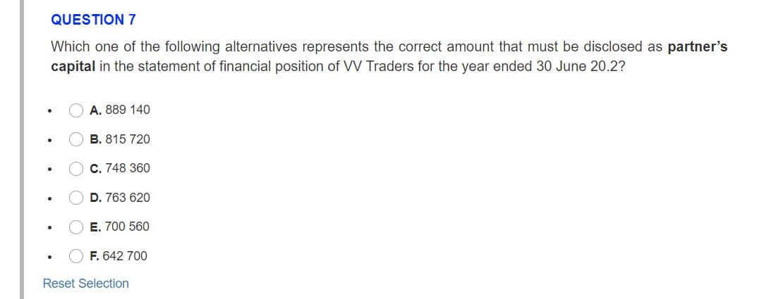 QUESTION 7
Which one of the following alternatives represents the correct amount that must be disclosed as partner's
capital in the statement of financial position of VV Traders for the year ended 30 June 20.2?
O A. 889 140
O B. 815 720
O C. 748 360
O D. 763 620
O E. 700 560
F. 642 700
Reset Selection
