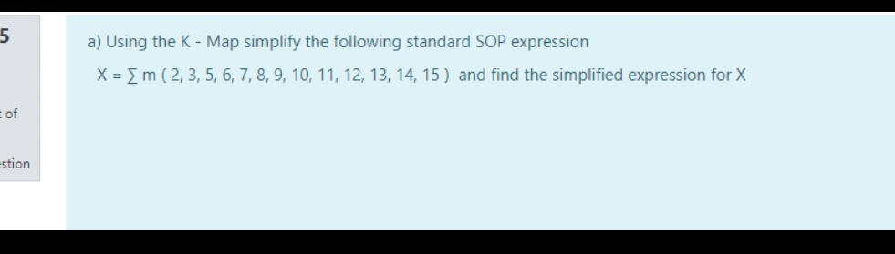 a) Using the K - Map simplify the following standard SOP expression
X = Em ( 2, 3, 5, 6, 7, 8, 9, 10, 11, 12, 13, 14, 15 ) and find the simplified expression for X
t of
estion
