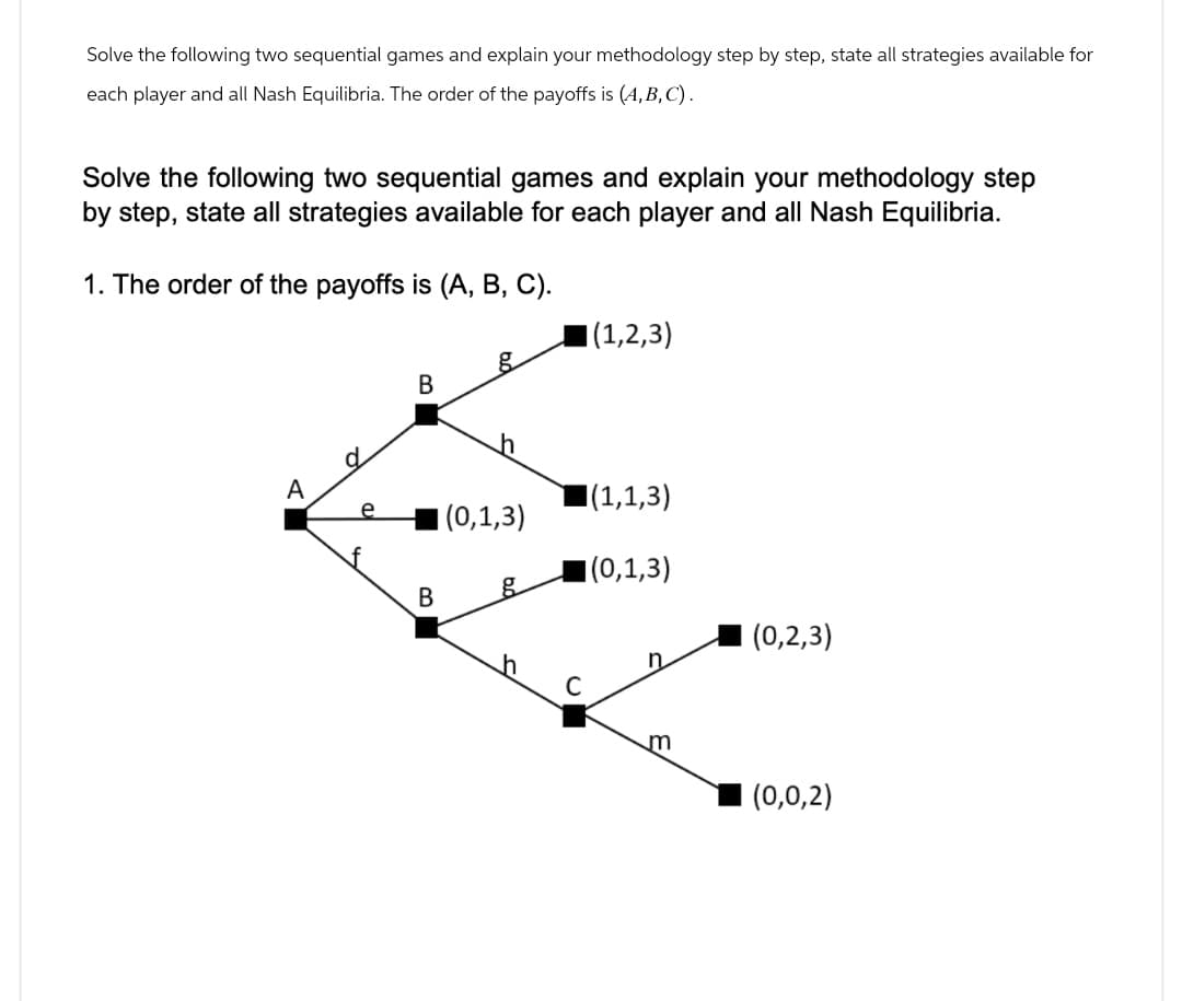 Solve the following two sequential games and explain your methodology step by step, state all strategies available for
each player and all Nash Equilibria. The order of the payoffs is (A,B,C).
Solve the following two sequential games and explain your methodology step
by step, state all strategies available for each player and all Nash Equilibria.
1. The order of the payoffs is (A, B, C).
(1,2,3)
g
B
A
e
■(1,1,3)
(0,1,3)
f
(0,1,3)
B
g
(0,2,3)
C
m
(0,0,2)
