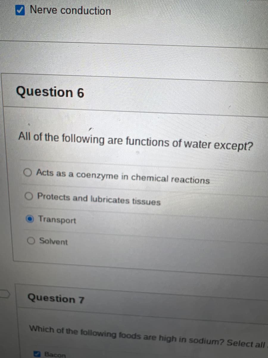 Nerve conduction
Question 6
All of the following are functions of water except?
O Acts as a coenzyme in chemical reactions
Protects and lubricates tissues
Transport
Solvent
Question 7
Which of the following foods are high in sodium? Select all
Bacon
