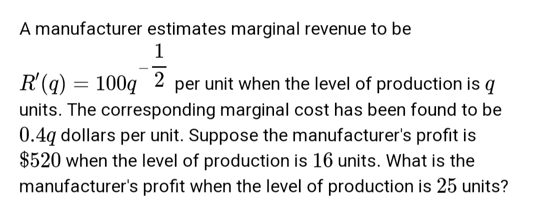 A manufacturer estimates marginal revenue to be
1
R' (q)
=
2
100q per unit when the level of production is q
units. The corresponding marginal cost has been found to be
0.4q dollars per unit. Suppose the manufacturer's profit is
$520 when the level of production is 16 units. What is the
manufacturer's profit when the level of production is 25 units?