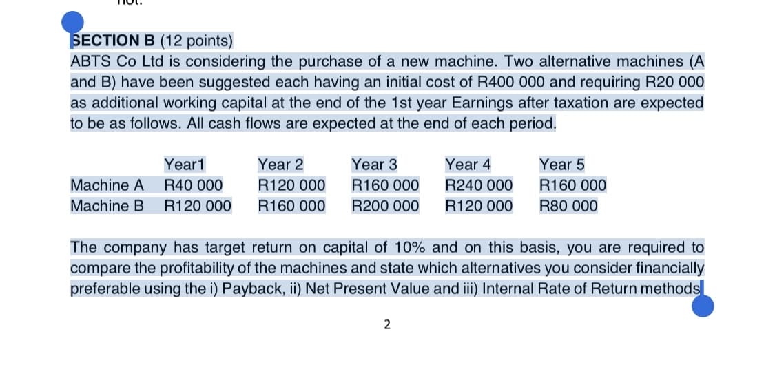 SECTION B (12 points)
ABTS Co Ltd is considering the purchase of a new machine. Two alternative machines (A
and B) have been suggested each having an initial cost of R400 000 and requiring R20 000
as additional working capital at the end of the 1st year Earnings after taxation are expected
to be as follows. All cash flows are expected at the end of each period.
Year1
Year 2
Year 3
Year 4
Year 5
Machine A
R40 000
R120 000
R160 000
R240 000
R160 000
Machine B
R120 000
R160 000
R200 000
R120 000
R80 000
The company has target return on capital of 10% and on this basis, you are required to
compare the profitability of the machines and state which alternatives you consider financially
preferable using the i) Payback, ii) Net Present Value and iii) Internal Rate of Return methods
2
