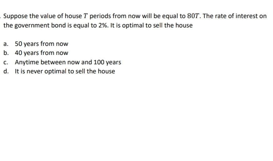 Suppose the value of house T periods from now will be equal to 80T. The rate of interest on
the government bond is equal to 2%. It is optimal to sell the house
a. 50 years from now
b. 40 years from now
c. Anytime between now and 100 years
d. It is never optimal to sell the house
