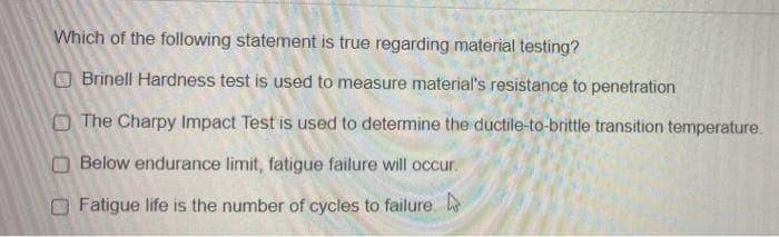 Which of the following statement is true regarding material testing?
O Brinell Hardness test is used to measure material's resistance to penetration
O The Charpy Impact Test is used to determine the ductile-to-brittle transition temperature.
OBelow endurance limit, fatigue failure will occur.
OFatigue life is the number of cycles to failure. h
