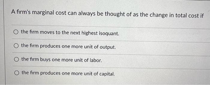 A firm's marginal cost can always be thought of as the change in total cost if
O the firm moves to the next highest isoquant.
the firm produces one more unit of output.
O the firm buys one more unit of labor.
the firm produces one more unit of capital.
