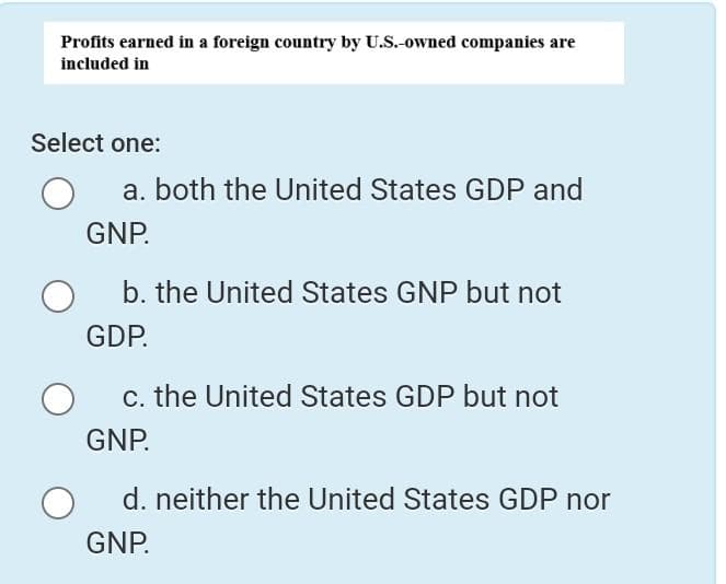 Profits earned in a foreign country by U.S.-owned companies are
included in
Select one:
a. both the United States GDP and
GNP.
b. the United States GNP but not
GDP.
c. the United States GDP but not
GNP.
d. neither the United States GDP nor
GNP.
