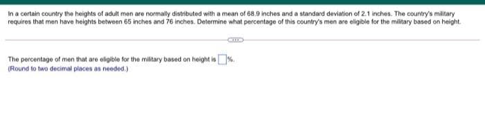 In a certain country the heights of adult men are normally distributed with a mean of 68.9 inches and a standard deviation of 2.1 inches. The country's military
requires that men have heights between 65 inches and 76 inches. Determine what percentage of this country's men are eligible for the military based on height.
The percentage of men that are eligible for the military based on height is%.
(Round to two decimal places as needed.)
