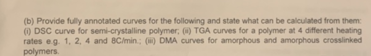 (b) Provide fully annotated curves for the following and state what can be calculated from them:
(1) DSC curve for semi-crystalline polymer; (ii) TGA curves for a polymer at 4 different heating
rates e.g. 1, 2, 4 and 8C/min.; (iii) DMA curves for amorphous and amorphous crosslinked
polymers.
